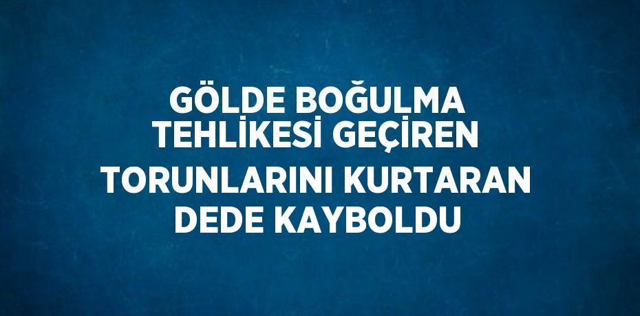 GÖLDE BOĞULMA TEHLİKESİ GEÇİREN TORUNLARINI KURTARAN DEDE KAYBOLDU