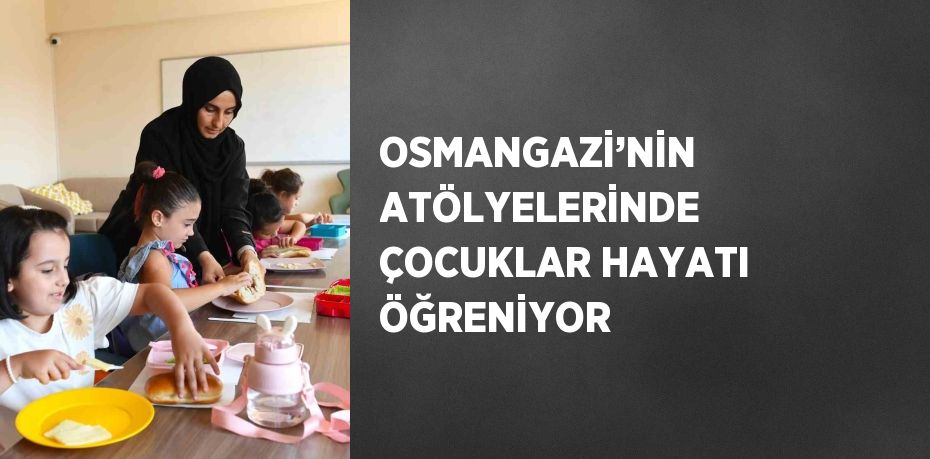 OSMANGAZİ’NİN ATÖLYELERİNDE ÇOCUKLAR HAYATI ÖĞRENİYOR