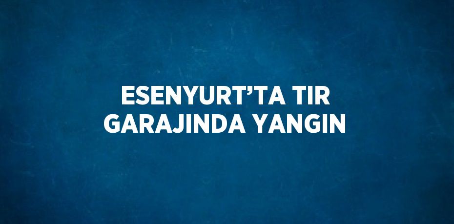 ESENYURT’TA TIR GARAJINDA YANGIN