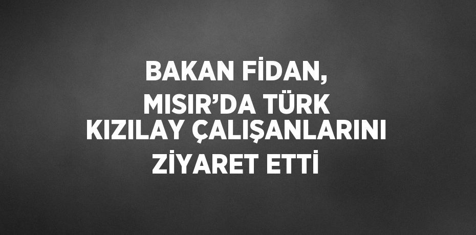 BAKAN FİDAN, MISIR’DA TÜRK KIZILAY ÇALIŞANLARINI ZİYARET ETTİ