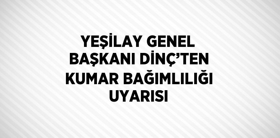 YEŞİLAY GENEL BAŞKANI DİNÇ’TEN KUMAR BAĞIMLILIĞI UYARISI