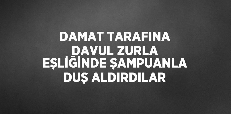 DAMAT TARAFINA DAVUL ZURLA EŞLİĞİNDE ŞAMPUANLA DUŞ ALDIRDILAR