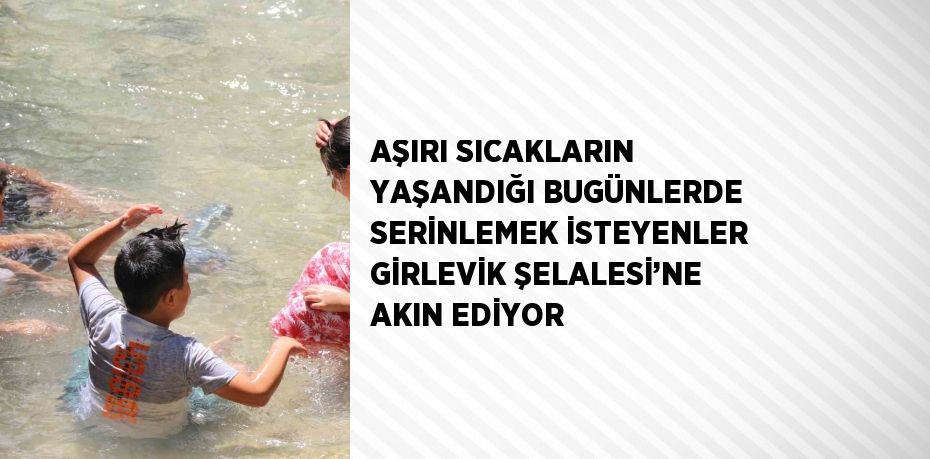 AŞIRI SICAKLARIN YAŞANDIĞI BUGÜNLERDE SERİNLEMEK İSTEYENLER GİRLEVİK ŞELALESİ’NE AKIN EDİYOR