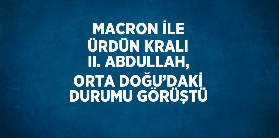 MACRON İLE ÜRDÜN KRALI II. ABDULLAH, ORTA DOĞU’DAKİ DURUMU GÖRÜŞTÜ