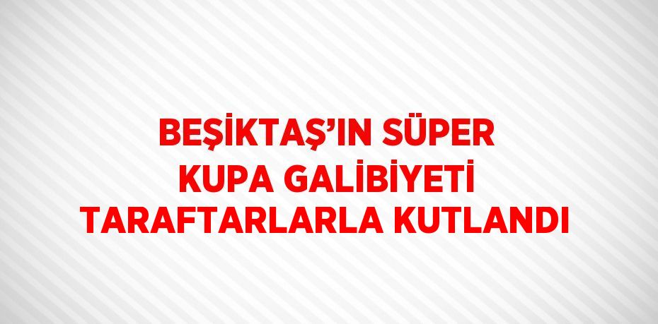 BEŞİKTAŞ’IN SÜPER KUPA GALİBİYETİ TARAFTARLARLA KUTLANDI