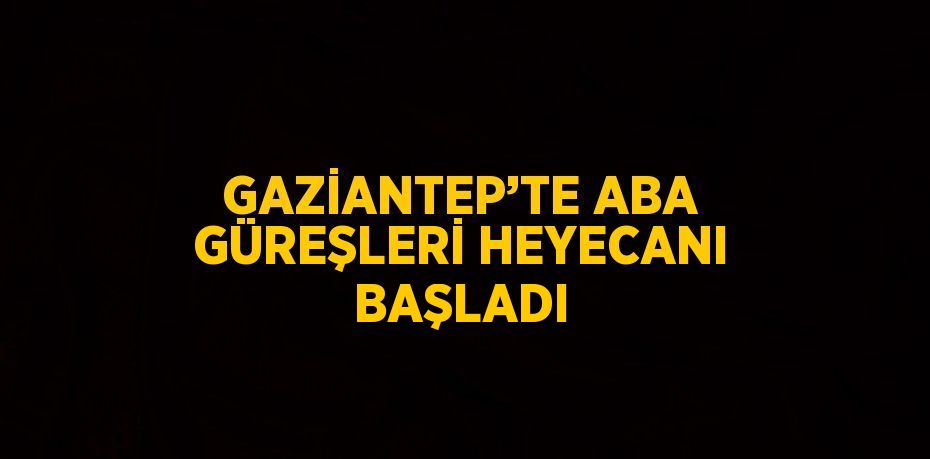 GAZİANTEP’TE ABA GÜREŞLERİ HEYECANI BAŞLADI