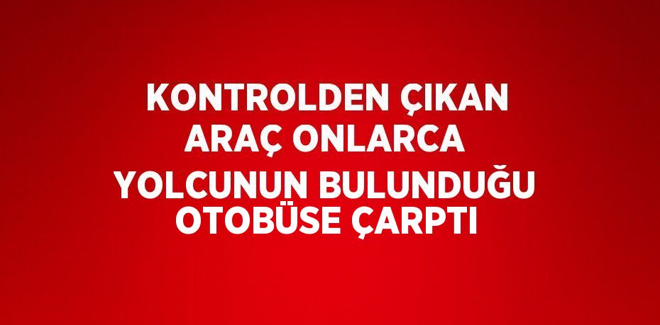 KONTROLDEN ÇIKAN ARAÇ ONLARCA YOLCUNUN BULUNDUĞU OTOBÜSE ÇARPTI