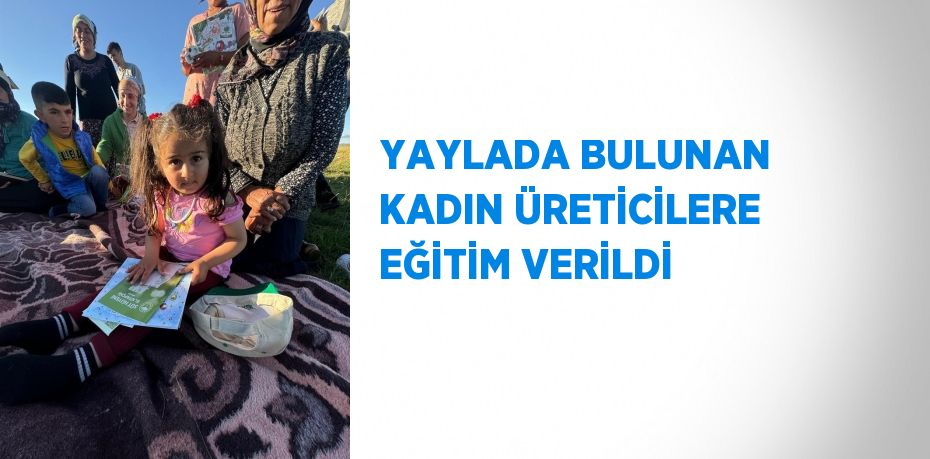 YAYLADA BULUNAN KADIN ÜRETİCİLERE EĞİTİM VERİLDİ