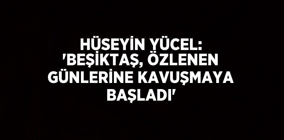 HÜSEYİN YÜCEL: 'BEŞİKTAŞ, ÖZLENEN GÜNLERİNE KAVUŞMAYA BAŞLADI'