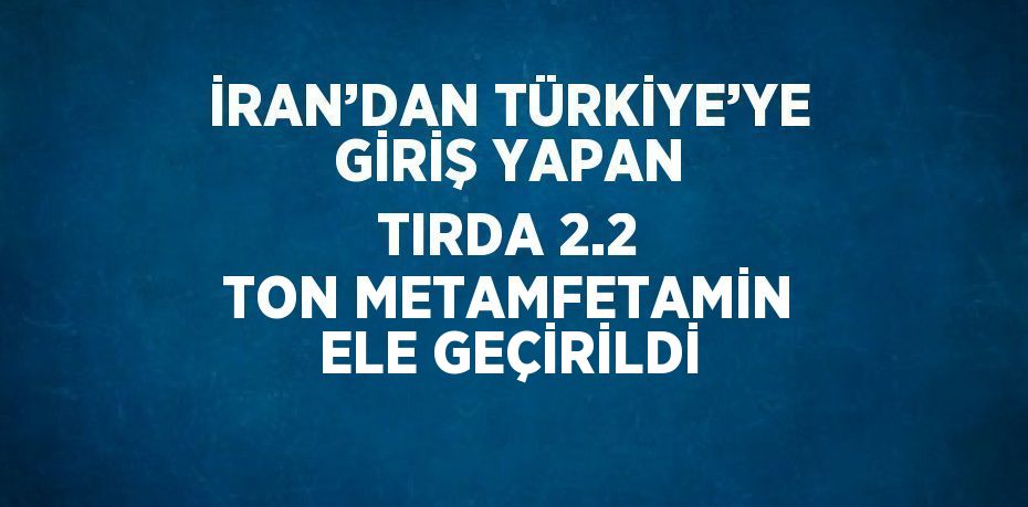 İRAN’DAN TÜRKİYE’YE GİRİŞ YAPAN TIRDA 2.2 TON METAMFETAMİN ELE GEÇİRİLDİ