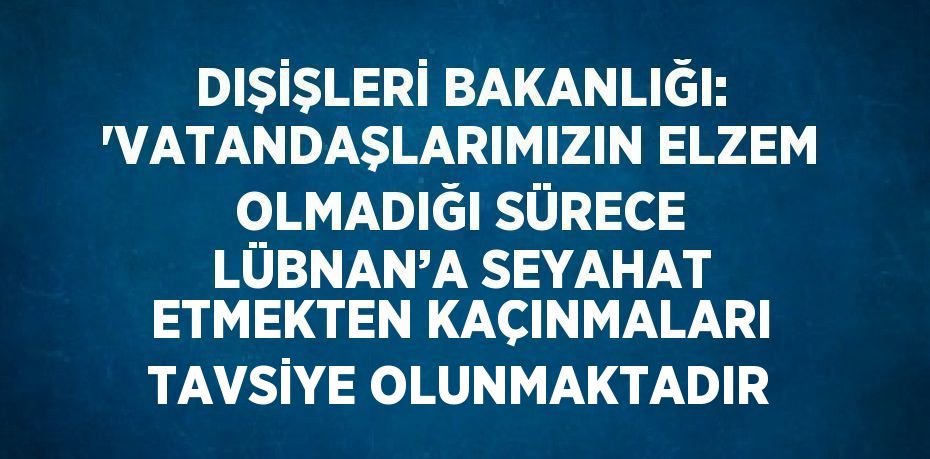 DIŞİŞLERİ BAKANLIĞI: 'VATANDAŞLARIMIZIN ELZEM OLMADIĞI SÜRECE LÜBNAN’A SEYAHAT ETMEKTEN KAÇINMALARI TAVSİYE OLUNMAKTADIR