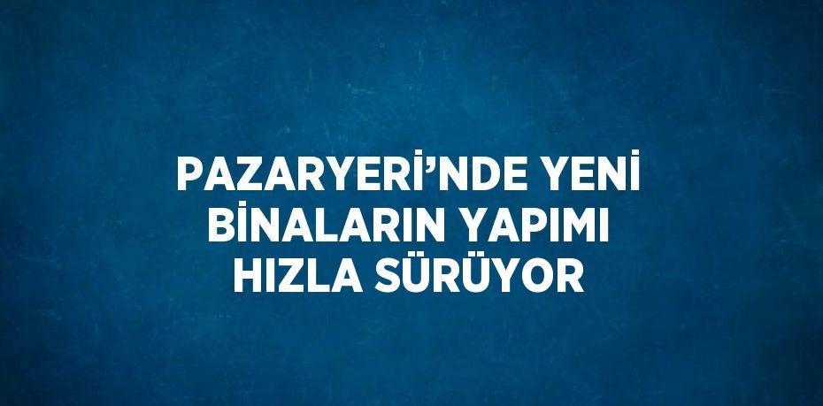 PAZARYERİ’NDE YENİ BİNALARIN YAPIMI HIZLA SÜRÜYOR