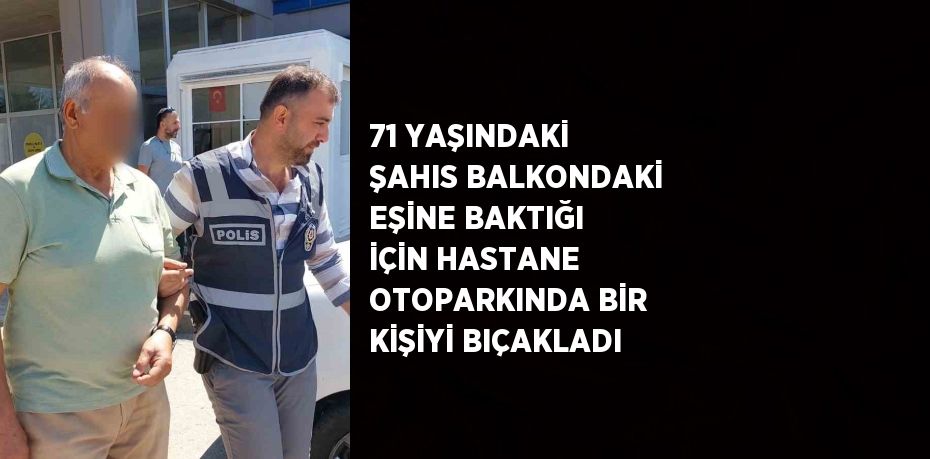 71 YAŞINDAKİ ŞAHIS BALKONDAKİ EŞİNE BAKTIĞI İÇİN HASTANE OTOPARKINDA BİR KİŞİYİ BIÇAKLADI