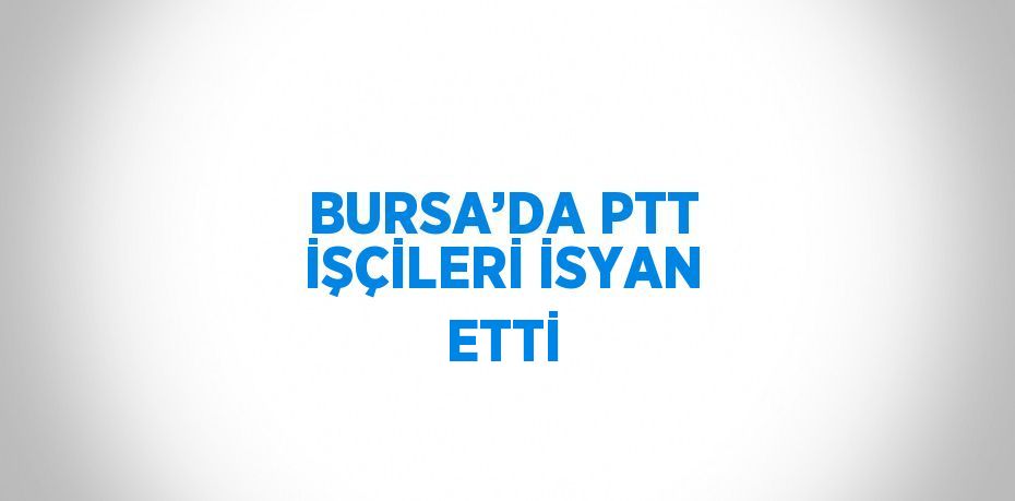 BURSA’DA PTT İŞÇİLERİ İSYAN ETTİ