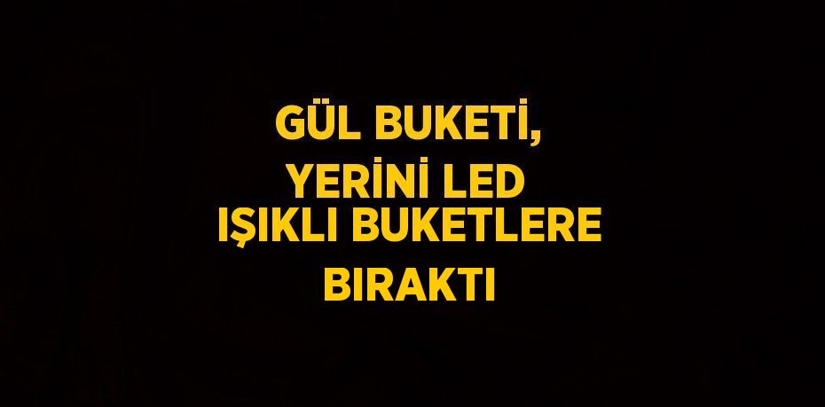 GÜL BUKETİ, YERİNİ LED IŞIKLI BUKETLERE BIRAKTI