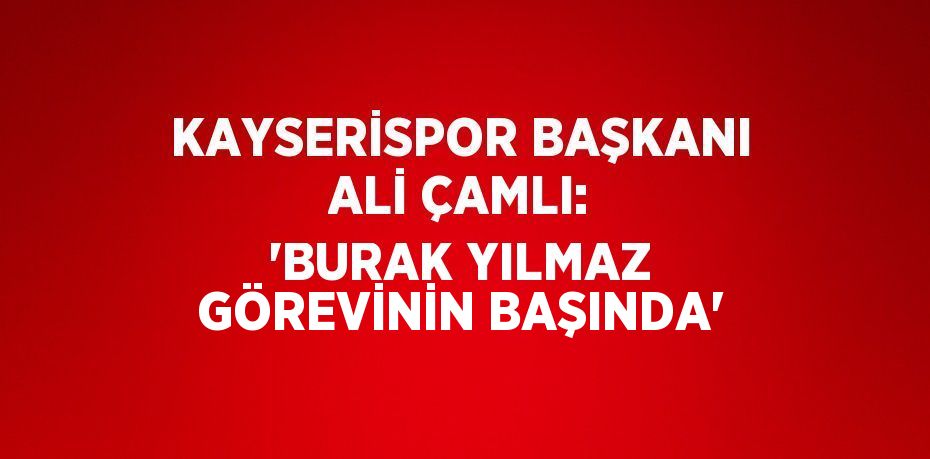 KAYSERİSPOR BAŞKANI ALİ ÇAMLI: 'BURAK YILMAZ GÖREVİNİN BAŞINDA'