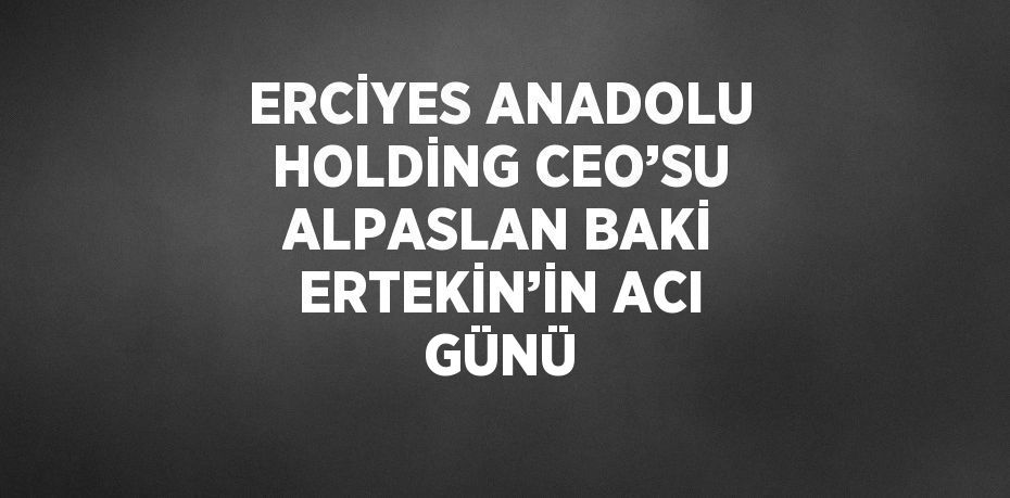 ERCİYES ANADOLU HOLDİNG CEO’SU ALPASLAN BAKİ ERTEKİN’İN ACI GÜNÜ