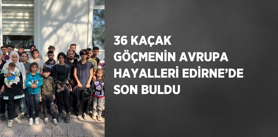 36 KAÇAK GÖÇMENİN AVRUPA HAYALLERİ EDİRNE’DE SON BULDU