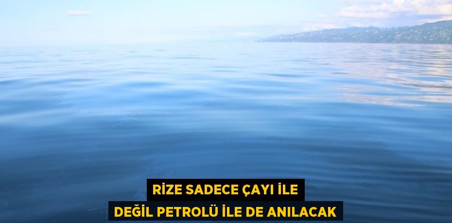 RİZE SADECE ÇAYI İLE DEĞİL PETROLÜ İLE DE ANILACAK