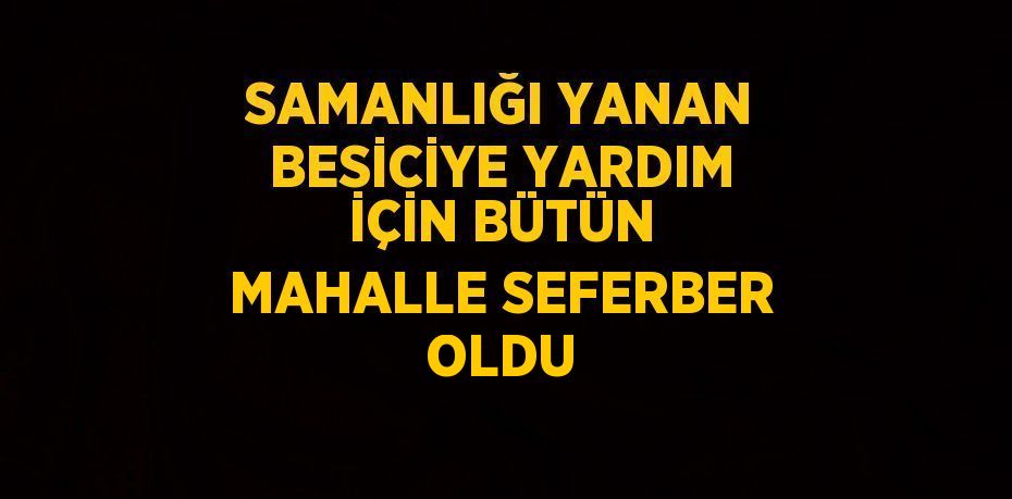 SAMANLIĞI YANAN BESİCİYE YARDIM İÇİN BÜTÜN MAHALLE SEFERBER OLDU