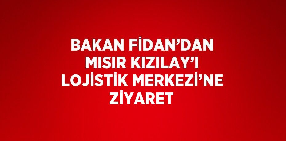 BAKAN FİDAN’DAN MISIR KIZILAY’I LOJİSTİK MERKEZİ’NE ZİYARET