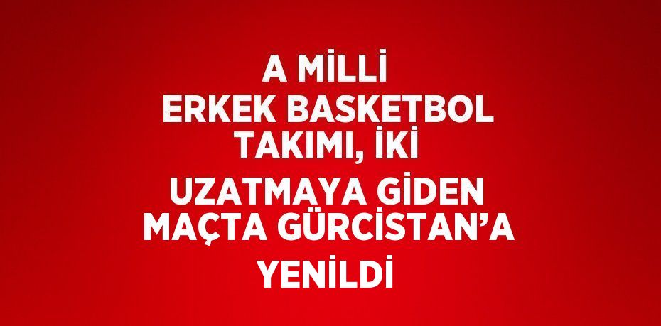 A MİLLİ ERKEK BASKETBOL TAKIMI, İKİ UZATMAYA GİDEN MAÇTA GÜRCİSTAN’A YENİLDİ