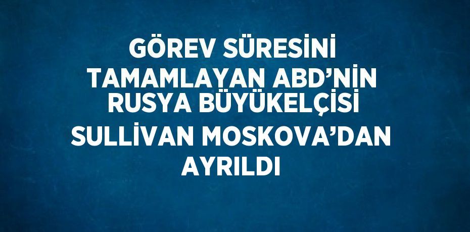 GÖREV SÜRESİNİ TAMAMLAYAN ABD’NİN RUSYA BÜYÜKELÇİSİ SULLİVAN MOSKOVA’DAN AYRILDI