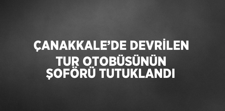 ÇANAKKALE’DE DEVRİLEN TUR OTOBÜSÜNÜN ŞOFÖRÜ TUTUKLANDI