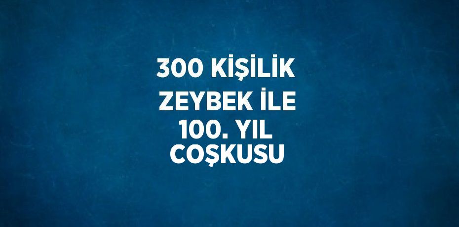 300 KİŞİLİK ZEYBEK İLE 100. YIL COŞKUSU