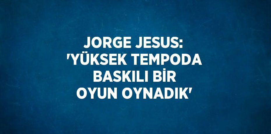 JORGE JESUS: 'YÜKSEK TEMPODA BASKILI BİR OYUN OYNADIK'