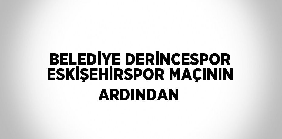 BELEDİYE DERİNCESPOR ESKİŞEHİRSPOR MAÇININ ARDINDAN