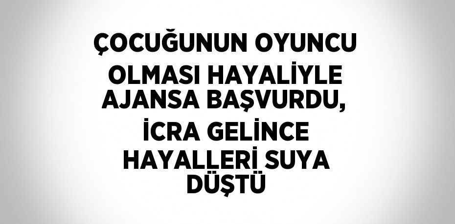 ÇOCUĞUNUN OYUNCU OLMASI HAYALİYLE AJANSA BAŞVURDU, İCRA GELİNCE HAYALLERİ SUYA DÜŞTÜ