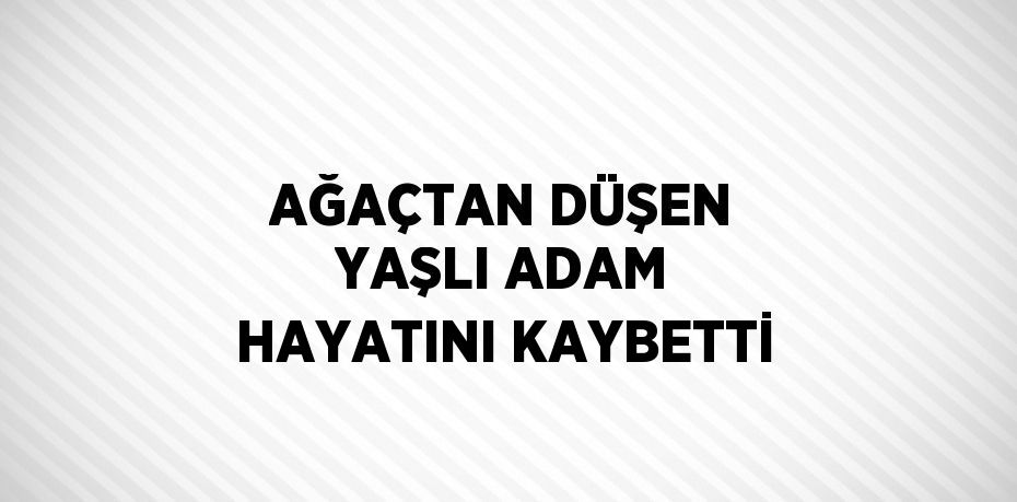 AĞAÇTAN DÜŞEN YAŞLI ADAM HAYATINI KAYBETTİ