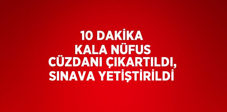 10 DAKİKA KALA NÜFUS CÜZDANI ÇIKARTILDI, SINAVA YETİŞTİRİLDİ