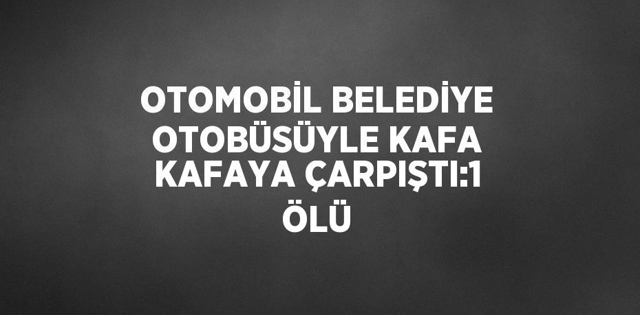 OTOMOBİL BELEDİYE OTOBÜSÜYLE KAFA KAFAYA ÇARPIŞTI:1 ÖLÜ