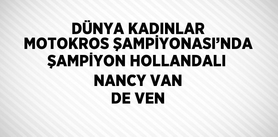 DÜNYA KADINLAR MOTOKROS ŞAMPİYONASI’NDA ŞAMPİYON HOLLANDALI NANCY VAN DE VEN