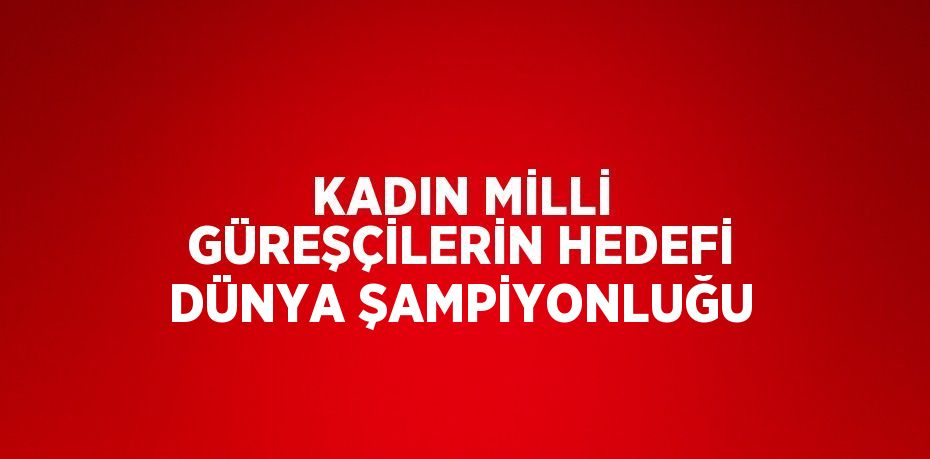 KADIN MİLLİ GÜREŞÇİLERİN HEDEFİ DÜNYA ŞAMPİYONLUĞU