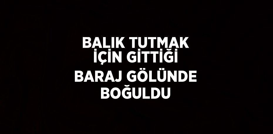 BALIK TUTMAK İÇİN GİTTİĞİ BARAJ GÖLÜNDE BOĞULDU