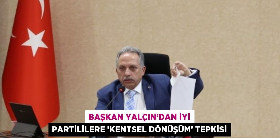 BAŞKAN YALÇIN’DAN İYİ PARTİLİLERE ’KENTSEL DÖNÜŞÜM’ TEPKİSİ