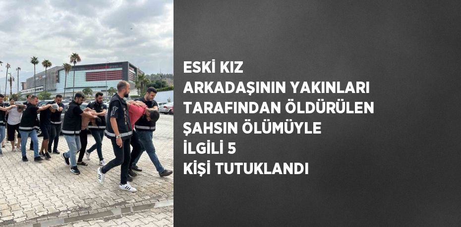 ESKİ KIZ ARKADAŞININ YAKINLARI TARAFINDAN ÖLDÜRÜLEN ŞAHSIN ÖLÜMÜYLE İLGİLİ 5 KİŞİ TUTUKLANDI