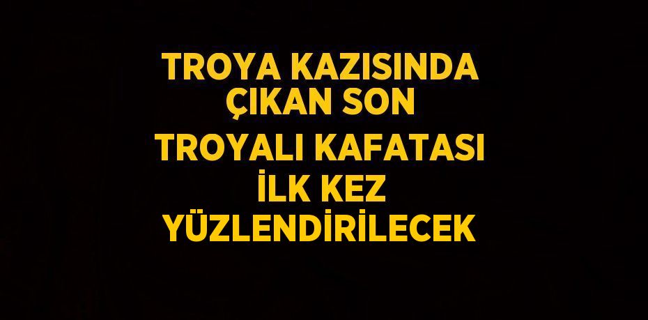 TROYA KAZISINDA ÇIKAN SON TROYALI KAFATASI İLK KEZ YÜZLENDİRİLECEK