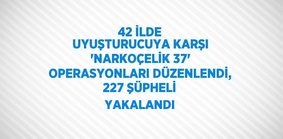 42 İLDE UYUŞTURUCUYA KARŞI 'NARKOÇELİK 37' OPERASYONLARI DÜZENLENDİ, 227 ŞÜPHELİ YAKALANDI