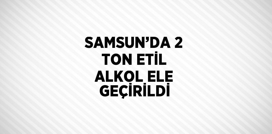 SAMSUN’DA 2 TON ETİL ALKOL ELE GEÇİRİLDİ