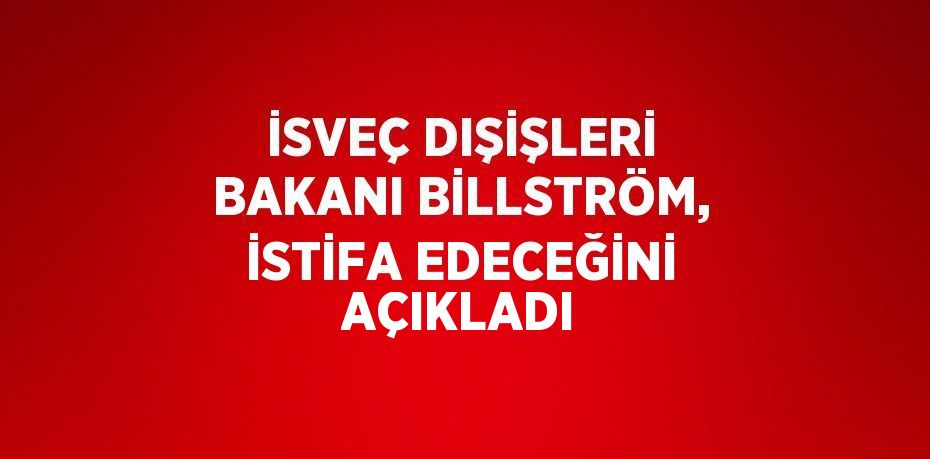 İSVEÇ DIŞİŞLERİ BAKANI BİLLSTRÖM, İSTİFA EDECEĞİNİ AÇIKLADI