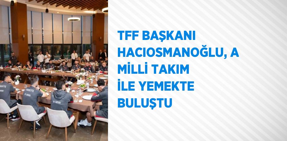 TFF BAŞKANI HACIOSMANOĞLU, A MİLLİ TAKIM İLE YEMEKTE BULUŞTU