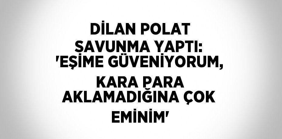 DİLAN POLAT SAVUNMA YAPTI: 'EŞİME GÜVENİYORUM, KARA PARA AKLAMADIĞINA ÇOK EMİNİM'