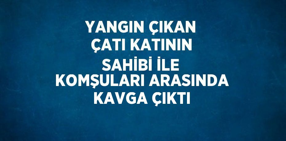 YANGIN ÇIKAN ÇATI KATININ SAHİBİ İLE KOMŞULARI ARASINDA KAVGA ÇIKTI