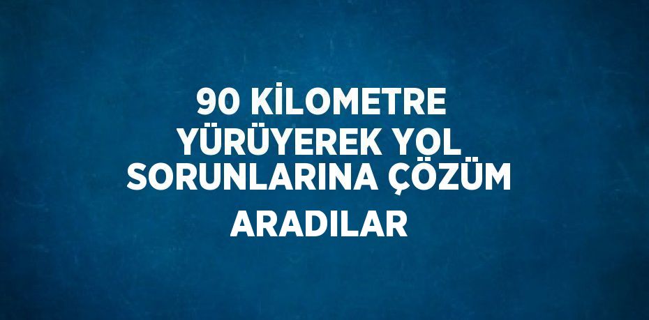 90 KİLOMETRE YÜRÜYEREK YOL SORUNLARINA ÇÖZÜM ARADILAR