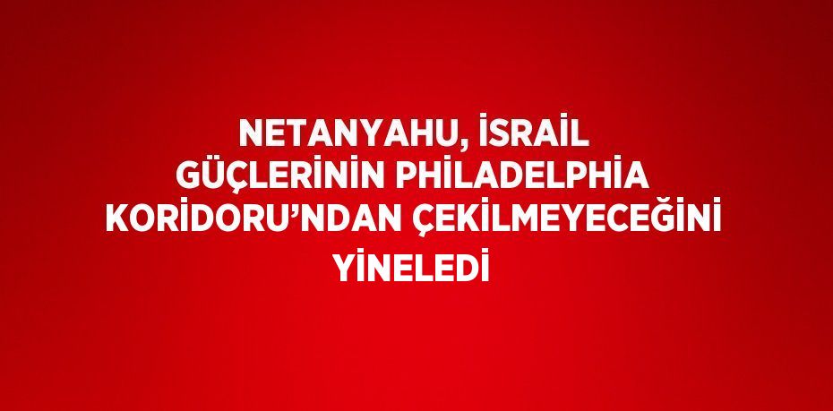 NETANYAHU, İSRAİL GÜÇLERİNİN PHİLADELPHİA KORİDORU’NDAN ÇEKİLMEYECEĞİNİ YİNELEDİ