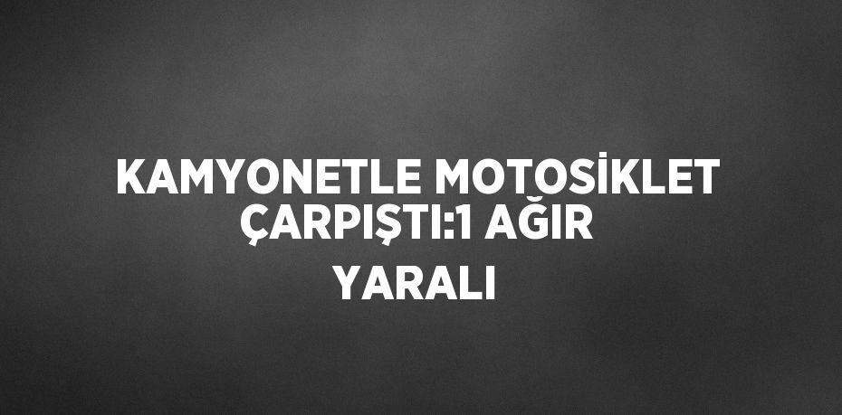 KAMYONETLE MOTOSİKLET ÇARPIŞTI:1 AĞIR YARALI